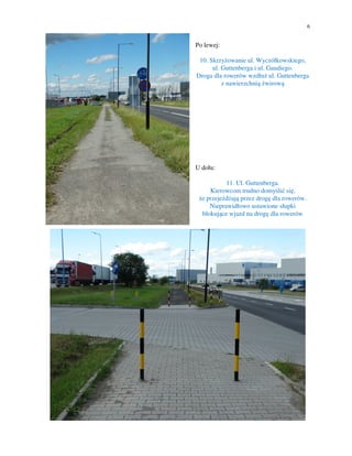 6
Po lewej:
10. Skrzyżowanie ul. Wyczółkowskiego,
ul. Guttenberga i ul. Gaudiego.
Droga dla rowerów wzdłuż ul. Guttenberga
z nawierzchnią żwirową
U dołu:
11. Ul. Guttenberga.
Kierowcom trudno domyślić się,
że przejeżdżają przez drogę dla rowerów.
Nieprawidłowo ustawione słupki
blokujące wjazd na drogę dla rowerów
 