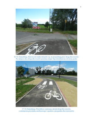 9
16. Ul. Guttenberga. Kierowcom trudno domyślić się, że przejeżdżają przez drogę dla rowerów.
Na zakręcie ulicy droga dla rowerów powinna omijać słup oświetleniowy od strony jezdni
17. Ul. Guttenberga. Prawidłowo wykonany odcinek drogi dla rowerów,
z ominięciem przystanku autobusowego i zjazdem z przejazdem dla rowerzystów
 