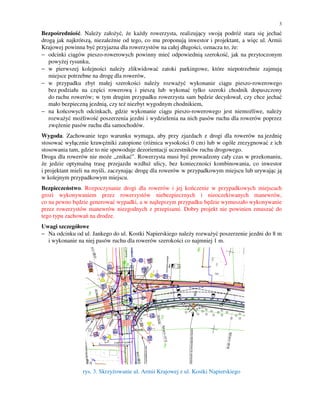 3

Bezpośredniość. Należy założyć, że każdy rowerzysta, realizujący swoją podróż stara się jechać
drogą jak najkrótszą, niezależnie od tego, co mu proponują inwestor i projektant, a więc ul. Armii
Krajowej powinna być przyjazna dla rowerzystów na całej długości, oznacza to, że:
− odcinki ciągów pieszo-rowerowych powinny mieć odpowiednią szerokość, jak na przytoczonym
powyżej rysunku,
− w pierwszej kolejności należy zlikwidować zatoki parkingowe, które niepotrzebnie zajmują
miejsce potrzebne na drogę dla rowerów,
− w przypadku zbyt małej szerokości należy rozważyć wykonanie ciągu pieszo-rowerowego
bez podziału na części rowerową i pieszą lub wykonać tylko szeroki chodnik dopuszczony
do ruchu rowerów; w tym drugim przypadku rowerzysta sam będzie decydował, czy chce jechać
mało bezpieczną jezdnią, czy też niezbyt wygodnym chodnikiem,
− na końcowych odcinkach, gdzie wykonanie ciągu pieszo-rowerowego jest niemożliwe, należy
rozważyć możliwość poszerzenia jezdni i wydzielenia na nich pasów ruchu dla rowerów poprzez
zwężenie pasów ruchu dla samochodów.
Wygoda. Zachowanie tego warunku wymaga, aby przy zjazdach z drogi dla rowerów na jezdnię
stosować wyłącznie krawężniki zatopione (różnica wysokości 0 cm) lub w ogóle zrezygnować z ich
stosowania tam, gdzie to nie spowoduje dezorientacji uczestników ruchu drogowego.
Droga dla rowerów nie może „znikać”. Rowerzysta musi być prowadzony cały czas w przekonaniu,
że jedzie optymalną trasę przejazdu wzdłuż ulicy, bez konieczności kombinowania, co inwestor
i projektant mieli na myśli, zaczynając drogę dla rowerów w przypadkowym miejscu lub urywając ją
w kolejnym przypadkowym miejscu.
Bezpieczeństwo. Rozpoczynanie drogi dla rowerów i jej kończenie w przypadkowych miejscach
grozi wykonywaniem przez rowerzystów niebezpiecznych i nieoczekiwanych manewrów,
co na pewno będzie generować wypadki, a w najlepszym przypadku będzie wymuszało wykonywanie
przez rowerzystów manewrów niezgodnych z przepisami. Dobry projekt nie powinien zmuszać do
tego typu zachowań na drodze.
Uwagi szczegółowe
− Na odcinku od ul. Jankego do ul. Kostki Napierskiego należy rozważyć poszerzenie jezdni do 8 m
i wykonanie na niej pasów ruchu dla rowerów szerokości co najmniej 1 m.

rys. 3. Skrzyżowanie ul. Armii Krajowej z ul. Kostki Napierskiego

 