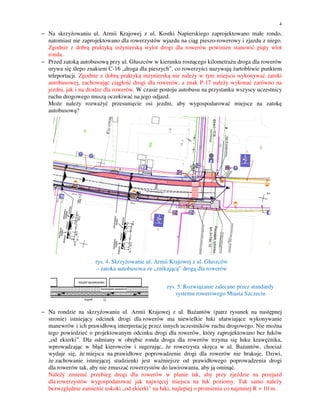 4

− Na skrzyżowaniu ul. Armii Krajowej z ul. Kostki Napierskiego zaprojektowano małe rondo,
natomiast nie zaprojektowano dla rowerzystów wjazdu na ciąg pieszo-rowerowy i zjazdu z niego.
Zgodnie z dobrą praktyką inżynierską wylot drogi dla rowerów powinien stanowić piąty wlot
ronda.
− Przed zatoką autobusową przy ul. Głuszców w kierunku rosnącego kilometrażu droga dla rowerów
urywa się ślepo znakiem C-16 „droga dla pieszych”, co rowerzyści nazywają żartobliwie punktem
teleportacji. Zgodnie z dobrą praktyką inżynierską nie należy w tym miejscu wykonywać zatoki
autobusowej, zachowując ciągłość drogi dla rowerów, a znak P-17 należy wykonać zarówno na
jezdni, jak i na drodze dla rowerów. W czasie postoju autobusu na przystanku wszyscy uczestnicy
ruchu drogowego muszą oczekiwać na jego odjazd.
Może należy rozważyć przesunięcie osi jezdni, aby wygospodarować miejsce na zatokę
autobusową?
5

rys. 4. Skrzyżowanie ul. Armii Krajowej z ul. Głuszców
– zatoka autobusowa ze „znikającą” drogą dla rowerów
rys. 5. Rozwiązanie zalecane przez standardy
systemu rowerowego Miasta Szczecin
− Na rondzie na skrzyżowaniu ul. Armii Krajowej z ul. Bażantów (patrz rysunek na następnej
stronie) istniejący odcinek drogi dla rowerów ma niewielkie łuki ułatwiające wykonywanie
manewrów i ich prawidłową interpretację przez innych uczestników ruchu drogowego. Nie można
tego powiedzieć o projektowanym odcinku drogi dla rowerów, który zaprojektowano bez łuków
„od ekierki”. Dla odmiany w obrębie ronda droga dla rowerów trzyma się łuku krawężnika,
wprowadzając w błąd kierowców i sugerując, że rowerzysta skręca w ul. Bażantów, chociaż
wydaje się, że miejsca na prawidłowe poprowadzenie drogi dla rowerów nie brakuje. Dziwi,
że zachowanie istniejącej studzienki jest ważniejsze od prawidłowego poprowadzenia drogi
dla rowerów tak, aby nie zmuszać rowerzystów do lawirowania, aby ją ominąć.
Należy zmienić przebieg drogi dla rowerów w planie tak, aby przy zjeździe na przejazd
dla rowerzystów wygospodarować jak najwięcej miejsca na łuk poziomy. Tak samo należy
bezwzględnie zamienić uskoki „od ekierki” na łuki, najlepiej o promieniu co najmniej R = 10 m.

 