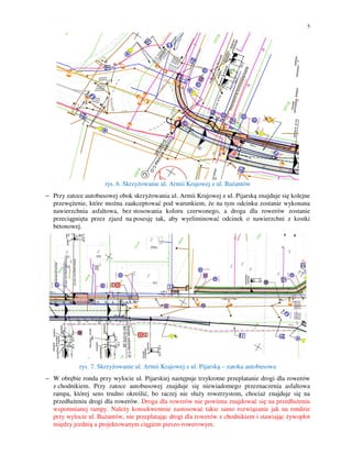 5

rys. 6. Skrzyżowanie ul. Armii Krajowej z ul. Bażantów
− Przy zatoce autobusowej obok skrzyżowania ul. Armii Krajowej z ul. Pijarską znajduje się kolejne
przewężenie, które można zaakceptować pod warunkiem, że na tym odcinku zostanie wykonana
nawierzchnia asfaltowa, bez stosowania koloru czerwonego, a droga dla rowerów zostanie
przeciągnięta przez zjazd na posesję tak, aby wyeliminować odcinek o nawierzchni z kostki
betonowej.
−

rys. 7. Skrzyżowanie ul. Armii Krajowej z ul. Pijarską – zatoka autobusowa
− W obrębie ronda przy wylocie ul. Pijarskiej następuje trzykrotne przeplatanie drogi dla rowerów
z chodnikiem. Przy zatoce autobusowej znajduje się niewiadomego przeznaczenia asfaltowa
rampa, której sens trudno określić, bo raczej nie służy rowerzystom, chociaż znajduje się na
przedłużeniu drogi dla rowerów. Droga dla rowerów nie powinna znajdować się na przedłużeniu
wspomnianej rampy. Należy konsekwentnie zastosować takie samo rozwiązanie jak na rondzie
przy wylocie ul. Bażantów, nie przeplatając drogi dla rowerów z chodnikiem i stawiając żywopłot
między jezdnią a projektowanym ciągiem pieszo-rowerowym.

 