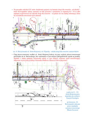 6

− Na początku odcinka E-F znów dwukrotnie pojawia się łamanie drogi dla rowerów „od ekierki”,
które bezwzględnie należy zamienić na łuki poziome o promieniu co najmniej R = 10 m albo
najlepiej wyprostować ten odcinek drogi dla rowerów – na planie nie ma żadnej informacji, która
by uzasadniała utworzenie tych załamań.

rys. 8. Skrzyżowanie ul. Armii Krajowej z ul. Pijarską – uskoki drogi dla rowerów zamiast łuków
− Ciąg pieszo-rowerowy wzdłuż ul. Armii Krajowej kończy się przy wylocie pieszo-rowerowego
przesmyku do ul. Herowskiego, bez wykonania w tym miejscu jakiegokolwiek zjazdu na jezdnię.
Zgodnie z dobrą praktyką inżynierską należy w tym miejscu wykonać zjazd umożliwiający
włączenie się do jazdy jezdnią w kierunku Podlesia i Zarzecza (lub wyłączenie).

u góry rys.9. – Ul.
Armii Krajowej przy
dojeździe do wylotu z
Szarych Szeregów
po lewej rys. 10.
Rozwiązanie zalecane
przez standardy
systemu rowerowego
Miasta Szczecin

 