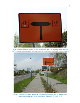 10
18. Na drogowskazie R-4e pojawia się jakiś szlak zielony, który nie wiadomo dokąd prowadzi
(nie jest zaznaczony na tablicach informacyjnych, nie ma też w pobliżu innych znaków tej trasy)
19. Os. Górnośląskie, wylot ul. Moniuszki na ciąg pieszo-rowerowy przy ul. Górnośląskiej.
Brak oznakowania ciągu pieszo-rowerowego znakami C-13/16 i C-16/13
 