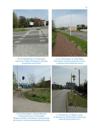 11
20. Os. Górnośląskie, ul. Górnośląska
wylot na ul. Tunkla. Niestarannie wykonany
przejazd dla rowerzystów
21. Os. Górnośląskie, ul. Górnośląska.
Niestarannie wykonana droga dla rowerów
z nierówną nawierzchnia tłuczniową
22. Os. Górnośląskie, wylot przedłużenia
ul. Kasztanowej na ul. Górnośląską.
Wyboje na drodze i niestarannie wykonana droga
dla rowerów z nierówną nawierzchnia tłuczniową
23. Kochłowice, ul. Barbary, wylot
ul. Kasztanowej. Nieprawidłowa lokalizacja
znaku R-4b pod znakiem D-1
 