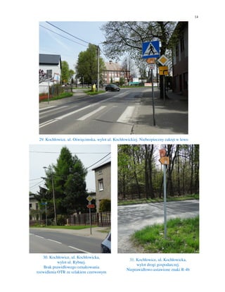 14
29. Kochłowice, ul. Oświęcimska, wylot ul. Kochłowickiej. Niebezpieczny zakręt w lewo
30. Kochłowice, ul. Kochłowicka,
wylot ul. Rybnej.
Brak prawidłowego oznakowania
rozwidlenia OTR ze szlakiem czerwonym
31. Kochłowice, ul. Kochłowicka,
wylot drogi gospodarczej.
Nieprawidłowo ustawione znaki R-4b
 