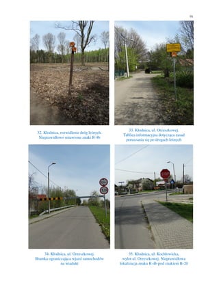 16
32. Kłodnica, rozwidlenie dróg leśnych.
Nieprawidłowo ustawione znaki R-4b
33. Kłodnica, ul. Orzeszkowej.
Tablica informacyjna dotycząca zasad
poruszania się po drogach leśnych
34. Kłodnica, ul. Orzeszkowej.
Bramka ograniczająca wjazd samochodów
na wiadukt
35. Kłodnica, ul. Kochłowicka,
wylot ul. Orzeszkowej. Nieprawidłowa
lokalizacja znaku R-4b pod znakiem B-20
 