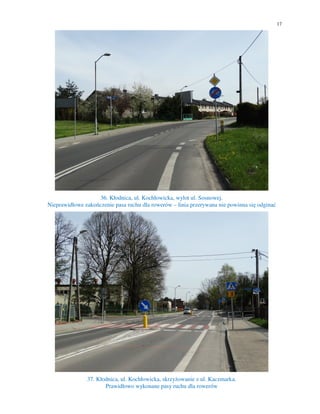 17
36. Kłodnica, ul. Kochłowicka, wylot ul. Sosnowej.
Nieprawidłowe zakończenie pasa ruchu dla rowerów – linia przerywana nie powinna się odginać
37. Kłodnica, ul. Kochłowicka, skrzyżowanie z ul. Kaczmarka.
Prawidłowo wykonane pasy ruchu dla rowerów
 