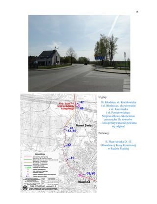 18
U góry:
38. Kłodnica, ul. Kochłowicka
i ul. Kłodnicka, skrzyżowanie
z ul. Kaczmarka
i ul. Poniatowskiego.
Nieprawidłowe zakończenie
pasa ruchu dla rowerów
– linia przerywana nie powinna
się odginać
Po lewej:
E. Plan odcinka D – E
Obwodowej Trasy Rowerowej
w Rudzie Śląskiej
 