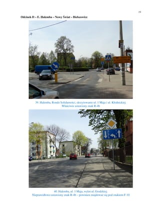 19
Odcinek D – E. Halemba – Nowy Świat – Bielszowice
39. Halemba, Rondo Solidarności, skrzyżowanie ul. 1 Maja i ul. Kłodnickiej.
Właściwie ustawiony znak R-4b
40. Halemba, ul. 1 Maja, wylot ul. Grodzkiej.
Nieprawidłowo ustawiony znak R-4b – powinien znajdować się pod znakiem F-10
 