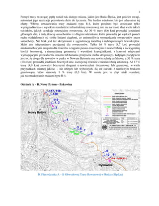 2
Pomysł trasy tworzącej pętlę wokół tak dużego miasta, jakim jest Ruda Śląska, jest godzien uwagi,
natomiast jego realizacja pozostawia dużo do życzenia. Nie bardzo wiadomo, kto jest adresatem tej
oferty. Wbrew oznakowaniu trasy znakami typu R-4, które powinno być stosowane tylko
w przypadku tras o wysokim standardzie infrastruktury rowerowej, nie ma na trasie zbyt wielu takich
odcinków, jakich oczekuje potencjalny rowerzysta. Aż 30 % trasy (8,6 km) prowadzi jezdniami
głównych ulic, z dużą ilością samochodów i z długimi odcinkami, które prowadzą po wąskich pasach
ruchu oddzielonych od siebie liniami ciągłymi, co uniemożliwia wyprzedzanie rowerzystów przez
samochody. Nie brak jest też skrzyżowań z sygnalizacją świetlną i niebezpiecznych lewoskrętów.
Mało jest infrastruktury przyjaznej dla rowerzystów. Tylko 16 % trasy (4,7 km) prowadzi
niestandardowymi drogami dla rowerów i ciągami pieszo-rowerowymi z nawierzchnią z niewygodnej
kostki betonowej, z nieprzyjazną geometrią i wysokimi krawężnikami, z licznymi miejscami
wymagającymi prowadzenia roweru lub łamania przepisów ruchu drogowego. Jedynym pozytywem
jest to, że droga dla rowerów w parku w Nowym Bytomiu ma nawierzchnię asfaltową, a 36 % trasy
(10,4 km) prowadzi jezdniami bocznych ulic, zazwyczaj również z nawierzchnią asfaltową. Aż 17 %
trasy (4,9 km) prowadzi bocznymi drogami o nawierzchni tłuczniowej lub gruntowej, w wielu
przypadkach miernej jakości – nie ubitych lub wyboistych. Są też odcinki z nierównym brukiem
granitowym, które stanowią 1 % trasy (0,3 km). W sumie jest to zbyt niski standard,
jak na oznakowanie znakami typu R-4.
Odcinek A – B. Nowy Bytom – Bykowina
B. Plan odcinka A – B Obwodowej Trasy Rowerowej w Rudzie Śląskiej
 