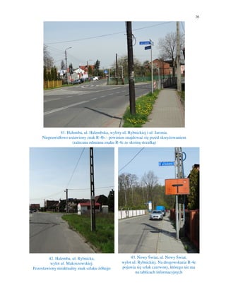 20
41. Halemba, ul. Halembska, wyloty ul. Rybnickiej i ul. Jaronia.
Nieprawidłowo ustawiony znak R-4b – powinien znajdować się przed skrzyżowaniem
(zalecana odmiana znaku R-4c ze skośną strzałką)
42. Halemba, ul. Rybnicka,
wylot ul. Makoszowskiej.
Pozostawiony nieaktualny znak szlaku żółtego
43. Nowy Świat, ul. Nowy Świat,
wylot ul. Rybnickiej. Na drogowskazie R-4e
pojawia się szlak czerwony, którego nie ma
na tablicach informacyjnych
 