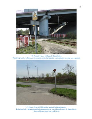 22
46. Nowy Świat, w pobliżu ul. Halembskiej.
Przejście przez tor kolejowy z szykanami, zamiast przejazdu – zapomniano, że rower jest pojazdem
47. Nowy Świat, ul. Halembska, wylot drogi gospodarczej.
Podwójna linia ciągłą uniemożliwia legalny skręt w lewo i jazdę jezdnią ul. Halembskiej.
Nieprawidłowo ustawione znaki R-4b
 