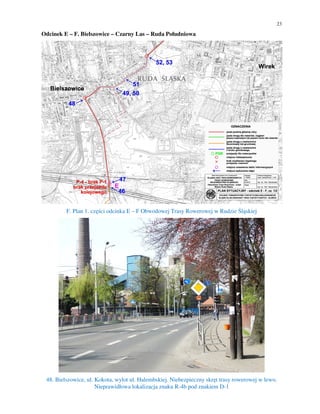 23
Odcinek E – F. Bielszowice – Czarny Las – Ruda Południowa
F. Plan 1. części odcinka E – F Obwodowej Trasy Rowerowej w Rudzie Śląskiej
48. Bielszowice, ul. Kokota, wylot ul. Halembskiej. Niebezpieczny skręt trasy rowerowej w lewo.
Nieprawidłowa lokalizacja znaku R-4b pod znakiem D-1
 