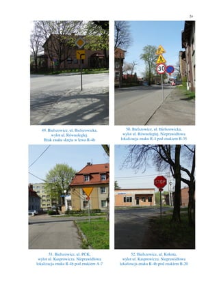 24
49. Bielszowice, ul. Bielszowicka,
wylot ul. Równoległej.
Brak znaku skrętu w lewo R-4b
50. Bielszowice, ul. Bielszowicka,
wylot ul. Równoległej. Nieprawidłowa
lokalizacja znaku R-4 pod znakiem B-35
51. Bielszowice, ul. PCK,
wylot ul. Kasprowicza. Nieprawidłowa
lokalizacja znaku R-4b pod znakiem A-7
52. Bielszowice, ul. Kokota,
wylot ul. Kasprowicza. Nieprawidłowa
lokalizacja znaku R-4b pod znakiem B-20
 