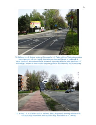 26
54. Bielszowice, ul. Kokota, wyloty ul. Partyzantów i ul. Paderewskiego. Niebezpieczny skręt
trasy rowerowej w lewo – znak R-4a powinien występować łącznie ze znakiem R-4,
a jego lokalizacja powinna umożliwiać ustawienie się na odpowiednim pasie przed linią P-2
rozdzielające pasy ruchu. Brak bezpiecznego i wygodnego wjazdu na ciąg pieszo-rowerowy
55. Czarny Las, ul. Kokota, wylot ul. Głównej. Znaki drogowe nie powinny znajdować się
w skrajni drogi dla rowerów. Brak zjazdu z drogi dla rowerów w ul. Główną
 