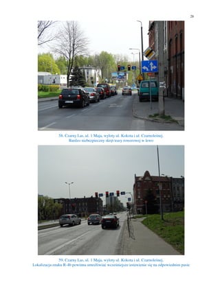 28
58. Czarny Las, ul. 1 Maja, wyloty ul. Kokota i ul. Czarnoleśnej.
Bardzo niebezpieczny skręt trasy rowerowej w lewo
59. Czarny Las, ul. 1 Maja, wyloty ul. Kokota i ul. Czarnoleśnej.
Lokalizacja znaku R-4b powinna umożliwiać wcześniejsze ustawienie się na odpowiednim pasie
 