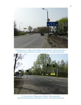 29
60. Czarny Las, ul. 1 Maja, wylot ul. Bukowej. Pod znakami F-10 brak znakówR-4c,
które powinny umożliwiać wcześniejsze ustawienie się na odpowiednim pasie
61. Czarny Las, ul. 1 Maja, wylot ul. Hallera. .Brak znakówR-4c,
które powinny umożliwiać wcześniejsze ustawienie się na odpowiednim pasie
 
