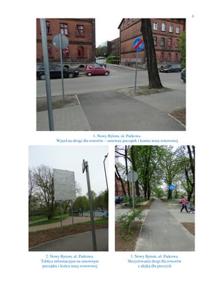 3
1. Nowy Bytom, ul. Parkowa.
Wjazd na drogę dla rowerów – umowny początek i koniec trasy rowerowej
2. Nowy Bytom, ul. Parkowa.
Tablica informacyjna na umownym
początku i końcu trasy rowerowej
3. Nowy Bytom, ul. Parkowa.
Skrzyżowanie drogi dla rowerów
z alejką dla pieszych
 