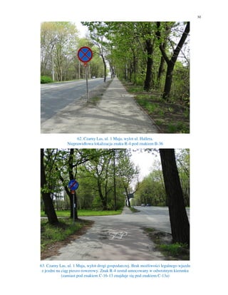 30
62. Czarny Las, ul. 1 Maja, wylot ul. Hallera.
Nieprawidłowa lokalizacja znaku R-4 pod znakiem B-36
63. Czarny Las, ul. 1 Maja, wylot drogi gospodarczej. Brak możliwości legalnego wjazdu
z jezdni na ciąg pieszo-rowerowy. Znak R-4 został umocowany w odwrotnym kierunku
(zamiast pod znakiem C-16-13 znajduje się pod znakiem C-13a)
 