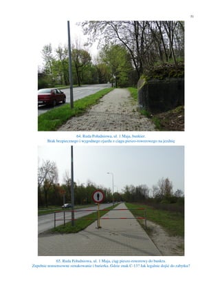 31
64. Ruda Południowa, ul. 1 Maja, bunkier.
Brak bezpiecznego i wygodnego zjazdu z ciągu pieszo-rowerowego na jezdnię
65. Ruda Południowa, ul. 1 Maja, ciąg pieszo-rowerowy do bunkra.
Zupełnie nonsensowne oznakowanie i barierka. Gdzie znak C-13? Jak legalnie dojść do zabytku?
 