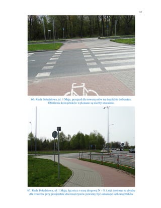 32
66. Ruda Południowa, ul. 1 Maja, przejazd dla rowerzystów na dojeździe do bunkra.
Obniżenia krawężników wykonane są niezbyt starannie.
67. Ruda Południowa, ul. 1 Maja, łącznica z trasą drogową N – S. Łuki poziome na drodze
dla rowerów przy przejeździe dla rowerzystów powinny być odsunięte od krawężników
 