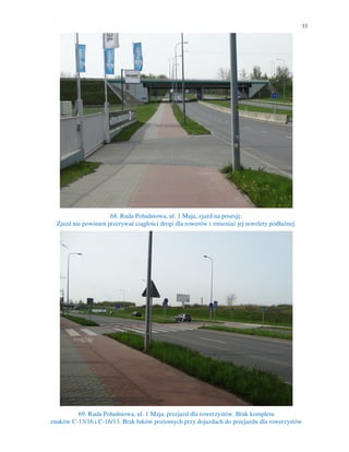 33
68. Ruda Południowa, ul. 1 Maja, zjazd na posesję.
Zjazd nie powinien przerywać ciągłości drogi dla rowerów i zmieniać jej niwelety podłużnej.
69. Ruda Południowa, ul. 1 Maja, przejazd dla rowerzystów. Brak kompletu
znaków C-13/16 i C-16/13. Brak łuków poziomych przy dojazdach do przejazdu dla rowerzystów
 