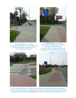 34
70. Ruda Południowa, ul. 1 Maja,
zjazd na posesję. Prawidłowe oznakowanie ciągu
pieszo-rowerowego ze znakami C-13/16
i C-16-13 (tyłem do fotografa)
71. Ruda Południowa, ul. 1 Maja,
zjazd na posesję. Obniżenia krawężników
wykonane są niezbyt starannie.
Brak możliwości legalnego przekroczenia
zjazdu (patrz też na uwagę pod zdjęciem 68).
72 i 73. Ruda Południowa, ul. 1 Maja, wylot bocznej drogi. Obniżenia krawężników wykonane są
niezbyt starannie. Łuki poziome na drodze dla rowerów przy przejeździe dla rowerzystów powinny
być odsunięte od krawężników. Po prawej zamiast łuków wykonano załamania drogi dla rowerów
 