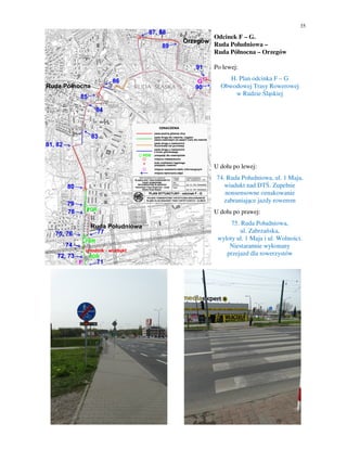 35
Odcinek F – G.
Ruda Południowa –
Ruda Północna – Orzegów
Po lewej:
H. Plan odcinka F – G
Obwodowej Trasy Rowerowej
w Rudzie Śląskiej
U dołu po lewej:
74. Ruda Południowa, ul. 1 Maja,
wiadukt nad DTŚ. Zupełnie
nonsensowne oznakowanie
zabraniające jazdy rowerem
U dołu po prawej:
75. Ruda Południowa,
ul. Zabrzańska,
wyloty ul. 1 Maja i ul. Wolności.
Niestarannie wykonany
przejazd dla rowerzystów
 