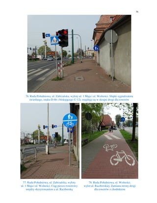 36
76. Ruda Południowa, ul. Zabrzańska, wyloty ul. 1 Maja i ul. Wolności. Słupki sygnalizatora
świetlnego, znaku D-6b i blokującego U-12c znajdują się w skrajni drogi dla rowerów
77. Ruda Południowa, ul. Zabrzańska, wyloty
ul. 1 Maja i ul. Wolności. Ciąg pieszo-rowerowy
między skrzyżowaniem a ul. Raciborską
78. Ruda Południowa, ul. Wolności,
wylot ul. Raciborskiej. Zamiana strony drogi
dla rowerów z chodnikiem
 