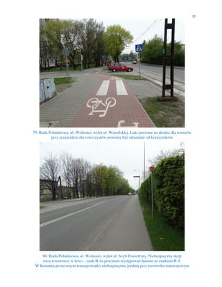 37
79. Ruda Południowa, ul. Wolności, wylot ul. Wawelskiej. Łuki poziome na drodze dla rowerów
przy przejeździe dla rowerzystów powinny być odsunięte od krawężników
80. Ruda Południowa, ul. Wolności, wylot ul. Szyb Powietrzny. Niebezpieczny skręt
trasy rowerowej w lewo – znak R-4a powinien występować łącznie ze znakiem R-4.
W kierunku przeciwnym trasa prowadzi niebezpiecznie jezdnią przy torowisku tramwajowym
 