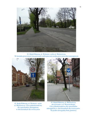 38
81. Ruda Północna, ul. Wolności, wylot ul. Mickiewicza.
W kierunku przeciwnym trasa prowadzi niebezpiecznie jezdnią przy torowisku tramwajowym
82. Ruda Północna, ul. Wolności, wylot
ul. Mickiewicza. Ulica jednokierunkowa
dla samochodów udostępniona
w obu kierunkach dla rowerzystów
83. Ruda Północna, ul. Mickiewicza,
skrzyżowanie z ul. Wieniawskiego.
Ulica jednokierunkowa dla samochodów
udostępniona w obu kierunkach dla rowerzystów.
Na jezdni niewygodny bruk granitowy
 