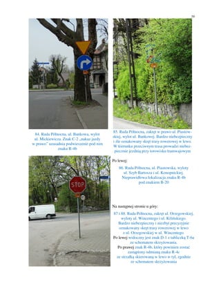 39
84. Ruda Północna, ul. Bankowa, wylot
ul. Mickiewicza. Znak C-2 „nakaz jazdy
w prawo” uzasadnia podwieszenie pod nim
znaku R-4b
85. Ruda Północna, zakręt w prawo ul. Piastow-
skiej, wylot ul. Bankowej. Bardzo niebezpieczny
i źle oznakowany skręt trasy rowerowej w lewo.
W kierunku przeciwnym trasa prowadzi niebez-
piecznie jezdnią przy torowisku tramwajowym
Po lewej:
86. Ruda Północna, ul. Piastowska, wyloty
ul. Szyb Bartosza i ul. Konopnickiej.
Nieprawidłowa lokalizacja znaku R-4b
pod znakiem B-20
Na następnej stronie u góry:
87 i 88. Ruda Północna, zakręt ul. Orzegowskiej,
wyloty ul. Wincentego i ul. Kilińskiego.
Bardzo niebezpieczny i niezbyt precyzyjnie
oznakowany skręt trasy rowerowej w lewo
z ul. Orzegowskiej w ul. Wincentego.
Po lewej widoczny jest znak D-1 z tabliczką T-6a
ze schematem skrzyżowania.
Po prawej znak R-4b, który powinien zostać
zastąpiony odmianą znaku R-4c
ze strzałką skierowaną w lewo w tył, zgodnie
ze schematem skrzyżowania
 