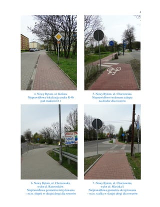 4
4. Nowy Bytom, ul. Kolista.
Nieprawidłowa lokalizacja znaku R-4b
pod znakiem D-1
5. Nowy Bytom, ul. Chorzowska.
Nieprawidłowo wykonane zakręty
na drodze dla rowerów
6. Nowy Bytom, ul. Chorzowska,
wylot ul. Ratowników.
Nieprawidłowa geometria skrzyżowania
– m.in. słupek w skrajni drogi dla rowerów
7. Nowy Bytom, ul. Chorzowska,
wylot ul. Mieszka I.
Nieprawidłowa geometria skrzyżowania
– m.in. szafka w skrajni drogi dla rowerów
 