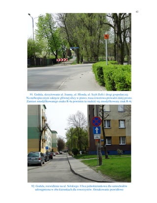 42
91. Godula, skrzyżowanie ul. Joanny, ul. Hlonda, ul. Szyb Zofii i drogi gospodarczej.
Na niebezpiecznym zakręcie głównej ulicy w prawo, trasa rowerowa prowadzi dalej prosto.
Zamiast zmodyfikowanego znaku R-4a powinien tu znaleźć się zmodyfikowany znak R-4c
92. Godula, rozwidlenie na ul. Solskiego. Ulica jednokierunkowa dla samochodów
udostępniona w obu kierunkach dla rowerzystów. Oznakowanie prawidłowe
 