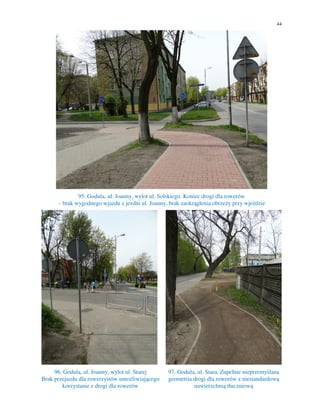 44
95. Godula, ul. Joanny, wylot ul. Solskiego. Koniec drogi dla rowerów
– brak wygodnego wjazdu z jezdni ul. Joanny, brak zaokrąglenia obrzeży przy wjeździe
96. Godula, ul. Joanny, wylot ul. Starej
Brak przejazdu dla rowerzystów umożliwiającego
korzystanie z drogi dla rowerów
97. Godula, ul. Stara. Zupełnie nieprzemyślana
geometria drogi dla rowerów z niestandardową
nawierzchnią tłuczniową
 