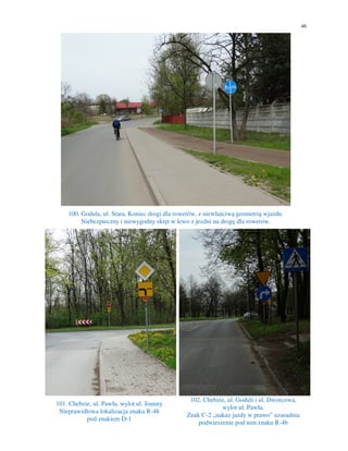 46
100. Godula, ul. Stara, Koniec drogi dla rowerów, z niewłaściwą geometrią wjazdu.
Niebezpieczny i niewygodny skręt w lewo z jezdni na drogę dla rowerów.
101. Chebzie, ul. Pawła, wylot ul. Joanny
Nieprawidłowa lokalizacja znaku R-4b
pod znakiem D-1
102. Chebzie, ul. Goduli i ul. Dworcowa,
wylot ul. Pawła.
Znak C-2 „nakaz jazdy w prawo” uzasadnia
podwieszenie pod nim znaku R-4b
 