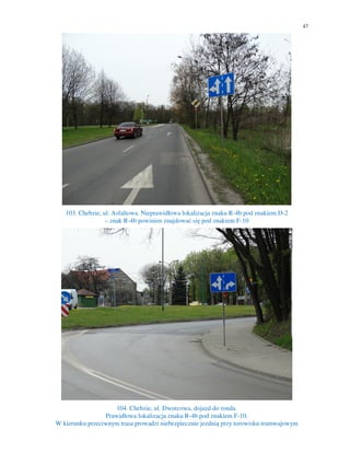 47
103. Chebzie, ul. Asfaltowa. Nieprawidłowa lokalizacja znaku R-4b pod znakiem D-2
– znak R-4b powinien znajdować się pod znakiem F-10
104. Chebzie, ul. Dworcowa, dojazd do ronda.
Prawidłowa lokalizacja znaku R-4b pod znakiem F-10.
W kierunku przeciwnym trasa prowadzi niebezpiecznie jezdnią przy torowisku tramwajowym
 
