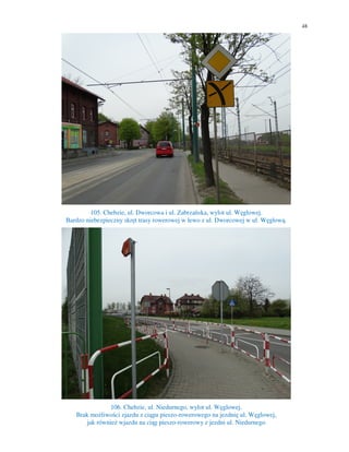 48
105. Chebzie, ul. Dworcowa i ul. Zabrzańska, wylot ul. Węglowej.
Bardzo niebezpieczny skręt trasy rowerowej w lewo z ul. Dworcowej w ul. Węglową.
106. Chebzie, ul. Niedurnego, wylot ul. Węglowej.
Brak możliwości zjazdu z ciągu pieszo-rowerowego na jezdnię ul. Węglowej,
jak również wjazdu na ciąg pieszo-rowerowy z jezdni ul. Niedurnego
 