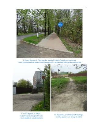 5
8. Nowy Bytom, ul. Chorzowska, wylot ul. Lisiej. Ciąg pieszo-rowerowy
z niewygodną nawierzchnią z kostki betonowej i z udziwnioną kolorystyką nawierzchni
9. Nowy Bytom, ul. Otylii.
Skrzyżowanie dróg gruntowych
z niedokładnym oznakowaniem
10. Bykowina, ul. Bolesława Chrobrego.
Ścieżka gruntowa w stronę ul. Otylii
 