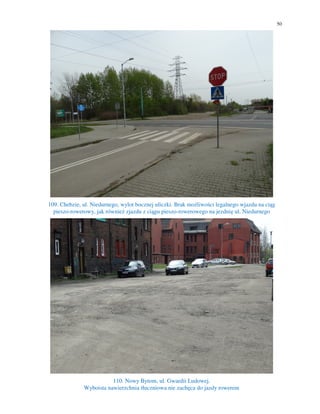 50
109. Chebzie, ul. Niedurnego, wylot bocznej uliczki. Brak możliwości legalnego wjazdu na ciąg
pieszo-rowerowy, jak również zjazdu z ciągu pieszo-rowerowego na jezdnię ul. Niedurnego
110. Nowy Bytom, ul. Gwardii Ludowej.
Wyboista nawierzchnia tłuczniowa nie zachęca do jazdy rowerem
 