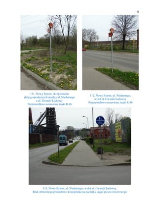 51
111. Nowy Bytom, skrzyżowanie
dróg gospodarczych między ul. Niedurnego
a ul. Gwardii Ludowej.
Nieprawidłowo ustawione znaki R-4b
112. Nowy Bytom, ul. Niedurnego,
wylot ul. Gwardii Ludowej.
Nieprawidłowo ustawione znaki R-4b
113. Nowy Bytom, ul. Niedurnego, wylot ul. Gwardii Ludowej.
Brak obniżonego prawidłowo krawężnika na początku ciągu pieszo-rowerowego
 