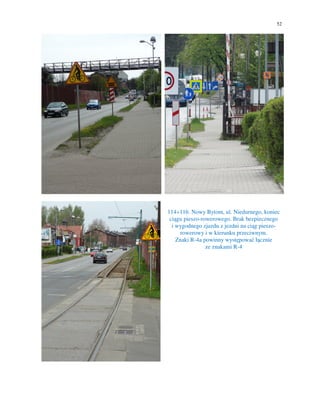 52
114÷116. Nowy Bytom, ul. Niedurnego, koniec
ciągu pieszo-rowerowego. Brak bezpiecznego
i wygodnego zjazdu z jezdni na ciąg pieszo-
rowerowy i w kierunku przeciwnym.
Znaki R-4a powinny występować łącznie
ze znakami R-4
 