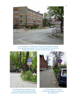 53
117. Nowy Bytom, ul. Niedurnego, wyloty ul. Kowalskiego i ul. Hallera.
Bardzo niebezpieczny zakręt w lewo z ul. Niedurnego w ul. Kowalskiego.
Nieprawidłowa lokalizacja znaku R-4b pod znakiem B-18
118. Nowy Bytom, ul. Niedurnego, wylot
ul. Kowalskiego. Brak miejsca uzasadnia
podwieszenie znaku R-4b pod znakiem B-36
119. Nowy Bytom, ul. Parkowa.
Nieprawidłowa lokalizacja znaku R-4
pod znakiem B-36
 