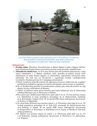 54
120. Nowy Bytom, przejazd między parkingami przy ul. Kowalskiego i ul. Parkowej.
Brak prawidłowo obniżonych krawężników, brak dobrej nawierzchni,
niedostateczne oznakowanie i nieprzemyślane wygrodzenie.
Podsumowanie
1. Przebieg szlaku. Obwodowa Trasa Rowerowa w Rudzie Śląskiej to pętla o długości 28,9 km,
która dla poprawy bezpieczeństwa rowerzystów powinna zostać poważnie zmodyfikowana.
2. Niebezpieczne odcinki trasy. Aż 30 % trasy (8,6 km) prowadzi jezdniami głównych ulic, z dużą
ilością samochodów i z długimi odcinkami, które prowadzą po wąskich pasach ruchu
oddzielonych od siebie liniami ciągłymi, co uniemożliwia wyprzedzanie rowerzystów przez
samochody. Nie brak jest też skrzyżowań z sygnalizacją świetlną i niebezpiecznych
lewoskrętów. Działania powinny iść w następujących kierunkach:
a/ Należy wybudować drogi dla rowerów lub ciągi pieszo-rowerowe wzdłuż tych ulic, względnie
przebudować chodniki na ciągi pieszo-rowerowe lub dopuścić ruch rowerowy na chodnikach.
b/ Na ul. Kochłowickiej powinno się konsekwentnie wykonać pasy ruchu dla rowerów na całej
długości tej ulicy od Kochłowic do Kłodnicy.
c/ Należy wy budować tunele pieszo-rowerowe pod torami kolejowymi przy ul. Piastowskiej
w Rudzie Północnej i przy ul. Dworcowej w Chebziu.
d/ Przy pierwszych zabudowaniach Bielszowic (patrz plan F na str. 23) trasa powinna skręcać
z ul. Halembskiej na drogi gospodarcze prowadzące do ul. Bielszowickiej, dochodząc
do ul. Równoległej z drugiej strony. W ten sposób OTR ominie niebezpieczne skrzyżowanie
ul. Kokota z ul. Halembską.
e/ Na skraju Rudy Północnej trasa powinna skręcać z ul. Wincentego (patrz plan H na str. 35)
na drogi gospodarcze prowadzące do ul. Szyb Zofii, powracając do dotychczasowej trasy
na ul. Solskiego w Goduli. W ten sposób OTR ominie niebezpieczne skrzyżowania
ul. Orzegowskiej z ul. Wincentego i ul. Kilińskiego oraz ul. Joanny, ul. Hlonda, ul. Szyb Zofii
i drogi gospodarczej.
f/ W Chebziu trasa powinna skręcać na rondzie z ul. Dworcowej (patrz plan I na str. 41)
w ul. Niedurnego, omijając niebezpieczne skrzyżowanie ul. Dworcowej i ul. Zabrzańskiej,
z ul. Węglową.
 