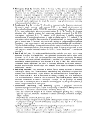 55
3. Niewygodne drogi dla rowerów. Tylko 16 % trasy (4,7 km) prowadzi niestandardowymi
drogami dla rowerów i ciągami pieszo-rowerowymi z nawierzchnią z niewygodnej kostki
betonowej lub nie ubitego tłucznia, z nieprzyjazną geometrią i wysokimi krawężnikami,
z licznymi miejscami wymagającymi prowadzenia roweru lub łamania przepisów ruchu
drogowego, m.in. z uwagi na brak przejazdów dla rowerzystów. Jedynie droga dla rowerów
w parku w Nowym Bytomiu ma standardową nawierzchnię asfaltową. Przy modernizacjach
i remontach należy dopilnować, aby drogi dla rowerów i ciągi pieszo-rowerowe otrzymały
wyłącznie nawierzchnię asfaltową.
4. Oznakowanie dróg dla rowerów. W zależności od organizacji ruchu drogowego na drogach
dla rowerów należy stosować znaki pionowe C-13, a na ciągach pieszo-rowerowych
odpowiednie kombinacje znaków C-13 i C-16, uzupełniane w miarę potrzeb znakami poziomymi
P-23, a w przypadku ciągów pieszo-rowerowych znakami P-1 i P-2. Wszelkie skrzyżowania
z jedniami ulic i zjazdów powinny być oznakowane znakami pionowymi D-6a lub D-6b
oraz znakami poziomymi P-11. W praktyce część skrzyżowań i zjazdów pozostaje
nieoznakowana. W szczególności dotyczy to braku odwołania znaków C-13 znakami C-13a
oraz oznakowania przejazdów dla rowerzystów. W dwóch miejscach bez żadnego uzasadnienia
merytorycznego znaki C-13a zostały ustawione przed wjazdami na wiadukty nad Drogową Trasą
Średnicową – ciągi pieszo-rowerowe maja taką sama szerokość na wiadukcie, jak i na dojazdach.
Niektóre chodniki znajdujące się na przedłużeniu dróg dla rowerów i ciągów pieszo-rowerowych
maja gorsze parametry techniczne, ale z powodzeniem nadają się do tego, aby dopuścić na nich
ruch rowerowy, stosując kombinację znaków C-16 i T-22 („droga dla pieszych” + „nie dotyczy
rowerów”).
5. Inne drogi. 36 % trasy (10,4 km) prowadzi jezdniami bocznych ulic, zazwyczaj z nawierzchnia
asfaltową, ale trafiają się również ulice z nieprzyjazną dla rowerzystów nawierzchnią z kostki
betonowej. Aż 17 % trasy (4,9 km) prowadzi bocznymi drogami o nawierzchni tłuczniowej
lub gruntowej, w wielu przypadkach miernej jakości – nie ubitych lub wyboistych. Są też odcinki
z nierównym brukiem granitowych, które stanowią 1 % trasy (0,3 km). Przy modernizacjach
i remontach należy dopilnować, aby drogi te otrzymały wyłącznie nawierzchnię asfaltową.
Jedynym wyjątkiem może pozostać droga leśna, na której można dopuścić równą i dobrze ubitą
nawierzchnię z tłucznia.
6. Inne trasy rowerowe. Trasy rowerowe w Rudzie Śląskiej zostały wykonane w oderwaniu
od koncepcji Śląskiej Sieci Tras Rowerowych. Obwodowej Trasy Rowerowej z uwagi na niski
standard wielu odcinków dróg, którymi prowadzi, nie należało oznakować znakami typu R-4,
lecz znakami typu R-1 i R-3. W nawiązaniu do koncepcji Śląskiej Sieci Tras Rowerowych
OTR należało oznakować znakami w kolorze niebieskim. Obecnie OTR przecina lokalne trasy
rowerowe oznakowane w kolorach czerwonym i zielonym, ale ich przebiegi nie zostały
zaznaczone na ustawionych przy OTR tablicach informacyjnych, co praktycznie wyklucza je
obecnie z kręgu zainteresowań rowerzystów.
7. Oznakowanie Obwodowej Trasy Rowerowej. Zgodnie z przyjętymi standardami
opublikowanymi przez Górnośląski Związek Metropolitalny w dokumencie „Metropolia Silesia
na rowerach” na podstawowe oznakowanie trasy rowerowej składają się:
– znaki tras rowerowych kategorii R ze znakami określającymi przebieg trasy, zazwyczaj
typu R-1 z paskami, kropkami i strzałkami w kolorach czerwonym, niebieskim, zielonym,
żółtym i czarnym,
– drogowskazy tras rowerowych, zazwyczaj typu R-3,
– tablice informacyjne z mapami turystycznymi lub schematycznymi sieci tras rowerowych,
– w przypadku wysokiego standardu technicznego całej trasy znaki typu R-1 i R-3 można
zastąpić znakami typu R-4.
Zgodnie z przyjętymi standardami znaki określające przebieg trasy należy umieszczać:
– znaki podstawowe (zwykle) R-1 lub R-4 za każdym skrzyżowaniem,
– znaki ze strzałkami (lub grotami) przed każdym zakrętem, rozległym skrzyżowaniem
lub innym miejscem wymagającym wykonania przez rowerzystów jakichś manewrów.
 