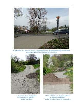 7
11. Bykowina, ul. Katowicka, wyjazd z drogi gospodarczej. Podwójna linia ciągła uniemożliwia
legalny skręt w lewo i jazdę jezdnią ul. Katowickiej
12. Bykowina, droga gospodarcza
odchodząca od ul. Pordzika.
Wyboje na drodze
13. Os. Górnośląskie, droga gospodarcza
w pobliżu ul. Moniuszki.
Wyboje na drodze czekają na ich usunięcie
 