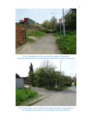 8
14. Os. Górnośląskie, skrzyżowanie ścieżek w pobliżu ul. Moniuszki.
Wystające obrzeża betonowe oraz nieprawidłowo ustawione i przekręcone znaki R-4b
15. Os. Górnośląskie, wylot ul. Moniuszki na alejkę. Wystające obrzeża betonowe,
bez wyokrąglenia narożników oraz nieprawidłowo ustawiony znak R-4b
 