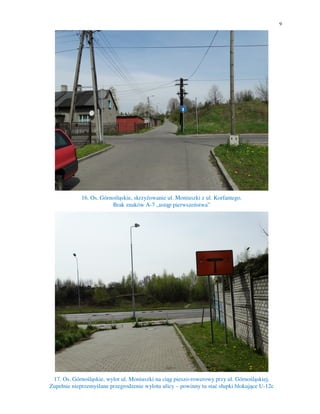 9
16. Os. Górnośląskie, skrzyżowanie ul. Moniuszki z ul. Korfantego.
Brak znaków A-7 „ustąp pierwszeństwa”
17. Os. Górnośląskie, wylot ul. Moniuszki na ciąg pieszo-rowerowy przy ul. Górnośląskiej.
Zupełnie nieprzemyślane przegrodzenie wylotu ulicy – powinny tu stać słupki blokujące U-12c
 