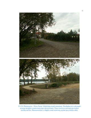 11




23 i 24. Pławniowice - Nowy Świat. Układ dróg został zmieniony. Niezbędne jest wykonanie
   nowego projektu oznakowania tego skrzyżowania. Trasa rowerowa powinna prowadzić
    ścieżką nad Jez. Pławniowickim, a słupek został ustawiony mylnie przy drodze obok.
 