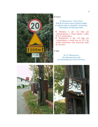 12


Po lewej:

       25. Pławniowice - Nowy Świat.
  Znak R-3b zamocowany na jednym słupku
 ze znakiem zakazu, niezgodnie z przepisami.
       W projekcie nie było tego znaku.

– W Rudzińcu w pkt. 112 brak jest
  2 drogowskazów w stronę Ujazdu i znaku
  R-3a. w stronę Gliwic.
– W Wydzierowie w pkt. 118 brak jest
  1 drogowskazu w stronę trasy nr 173 i nie
  zostały wymienione stare zniszczone znaki
  R-1 na nowe.


U dołu:

            26 i 27. Pławniowice.
           Nie zdemontowany znak
    po nieistniejącej już trasie rowerowej.
 